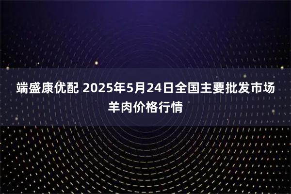 端盛康优配 2025年5月24日全国主要批发市场羊肉价格行情