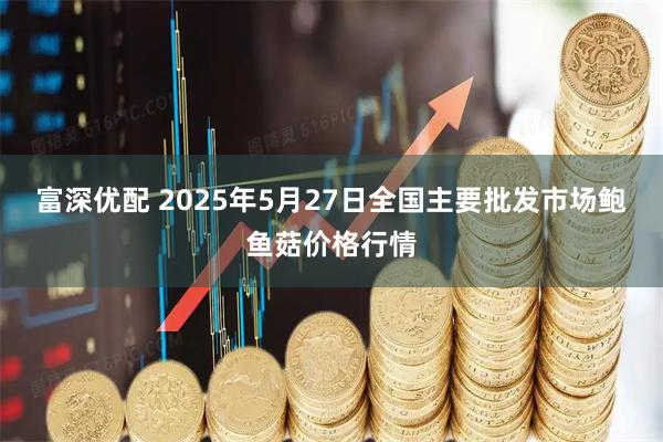 富深优配 2025年5月27日全国主要批发市场鲍鱼菇价格行情