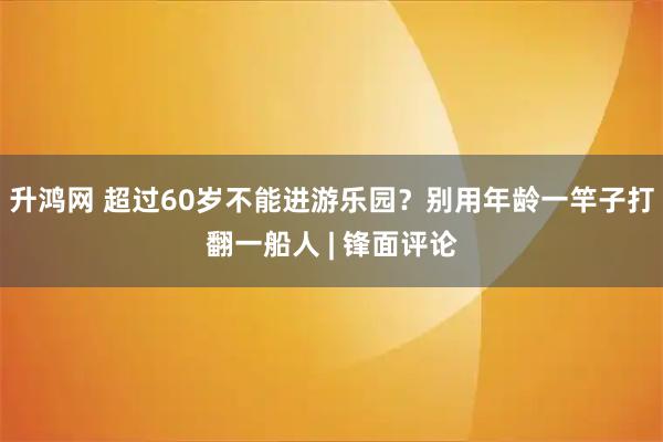 升鸿网 超过60岁不能进游乐园？别用年龄一竿子打翻一船人 | 锋面评论