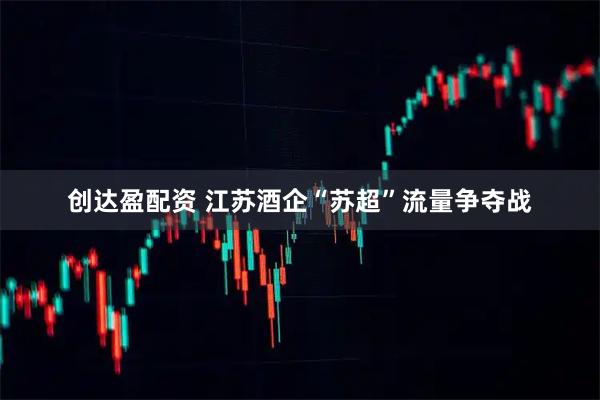 创达盈配资 江苏酒企“苏超”流量争夺战