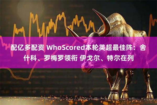 配亿多配资 WhoScored本轮英超最佳阵：舍什科、罗梅罗领衔 伊戈尔、特尔在列