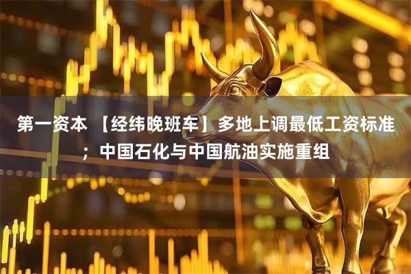 第一资本 【经纬晚班车】多地上调最低工资标准；中国石化与中国航油实施重组