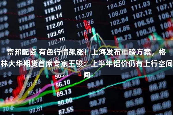 富邦配资 有色行情飙涨！上海发布重磅方案，格林大华期货首席专家王骏：上半年铝价仍有上行空间