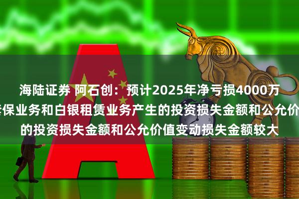 海陆证券 阿石创：预计2025年净亏损4000万元-6000万元 期货套保业务和白银租赁业务产生的投资损失金额和公允价值变动损失金额较大