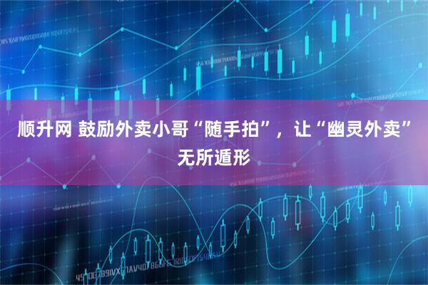 顺升网 鼓励外卖小哥“随手拍”，让“幽灵外卖”无所遁形