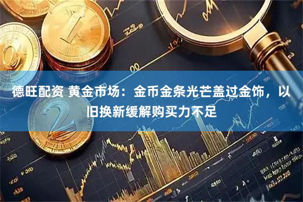 德旺配资 黄金市场：金币金条光芒盖过金饰，以旧换新缓解购买力不足