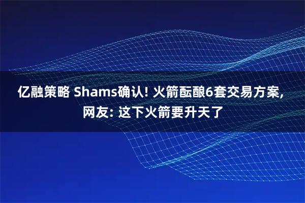 亿融策略 Shams确认! 火箭酝酿6套交易方案, 网友: 这下火箭要升天了