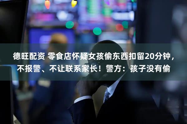 德旺配资 零食店怀疑女孩偷东西扣留20分钟，不报警、不让联系家长！警方：孩子没有偷