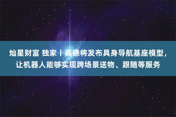 灿星财富 独家丨高德将发布具身导航基座模型，让机器人能够实现跨场景送物、跟随等服务