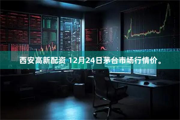 西安高新配资 12月24日茅台市场行情价。