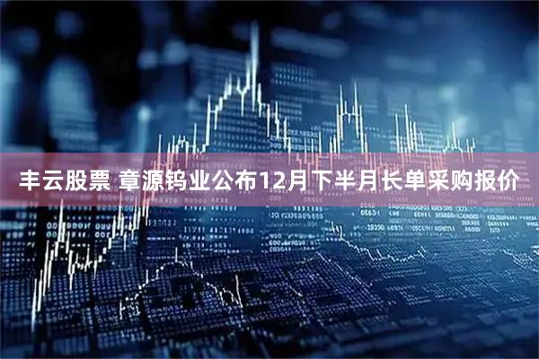 丰云股票 章源钨业公布12月下半月长单采购报价