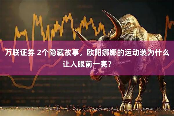 万联证券 2个隐藏故事，欧阳娜娜的运动装为什么让人眼前一亮？