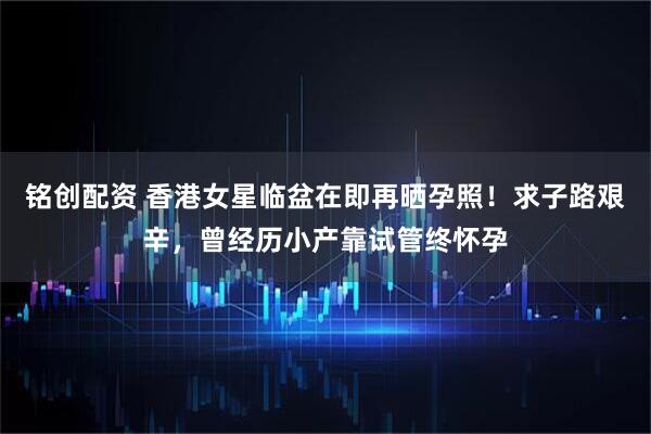 铭创配资 香港女星临盆在即再晒孕照！求子路艰辛，曾经历小产靠试管终怀孕