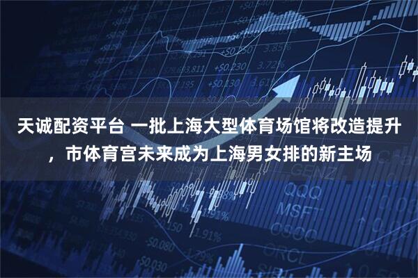 天诚配资平台 一批上海大型体育场馆将改造提升，市体育宫未来成为上海男女排的新主场