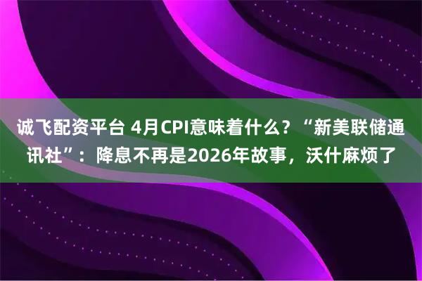 诚飞配资平台 4月CPI意味着什么？“新美联储通讯社”：降息不再是2026年故事，沃什麻烦了